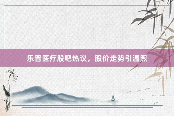 乐普医疗股吧热议，股价走势引温煦
