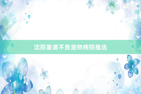 沈阳靠谱不贵宠物病院推选